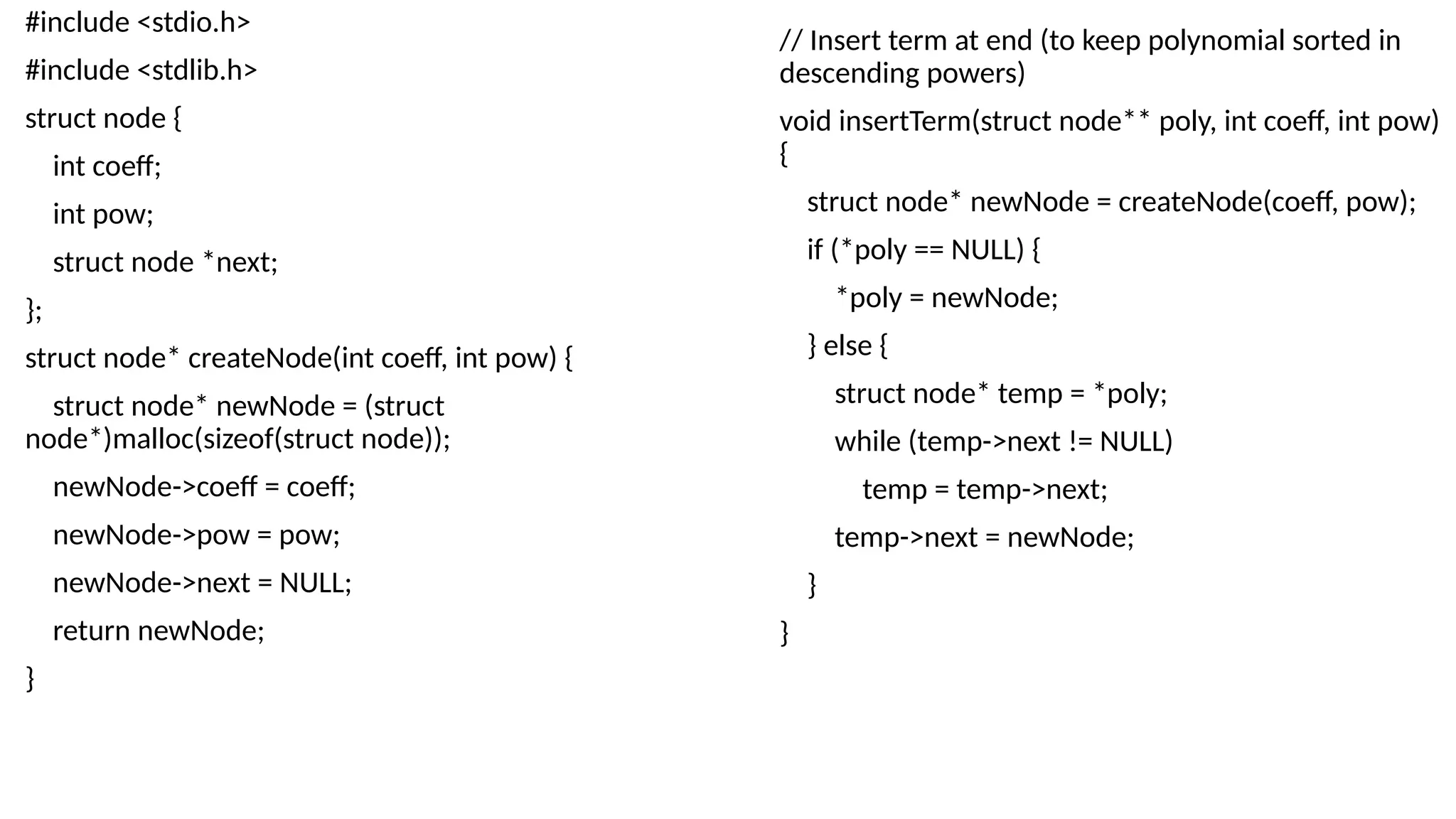 #include <stdio.h>
#include <stdlib.h>
struct node {
int coeff;
int pow;
struct node *next;
};
struct node* createNode(int coeff, int pow) {
struct node* newNode = (struct
node*)malloc(sizeof(struct node));
newNode->coeff = coeff;
newNode->pow = pow;
newNode->next = NULL;
return newNode;
}
// Insert term at end (to keep polynomial sorted in
descending powers)
void insertTerm(struct node** poly, int coeff, int pow)
{
struct node* newNode = createNode(coeff, pow);
if (*poly == NULL) {
*poly = newNode;
} else {
struct node* temp = *poly;
while (temp->next != NULL)
temp = temp->next;
temp->next = newNode;
}
}
 