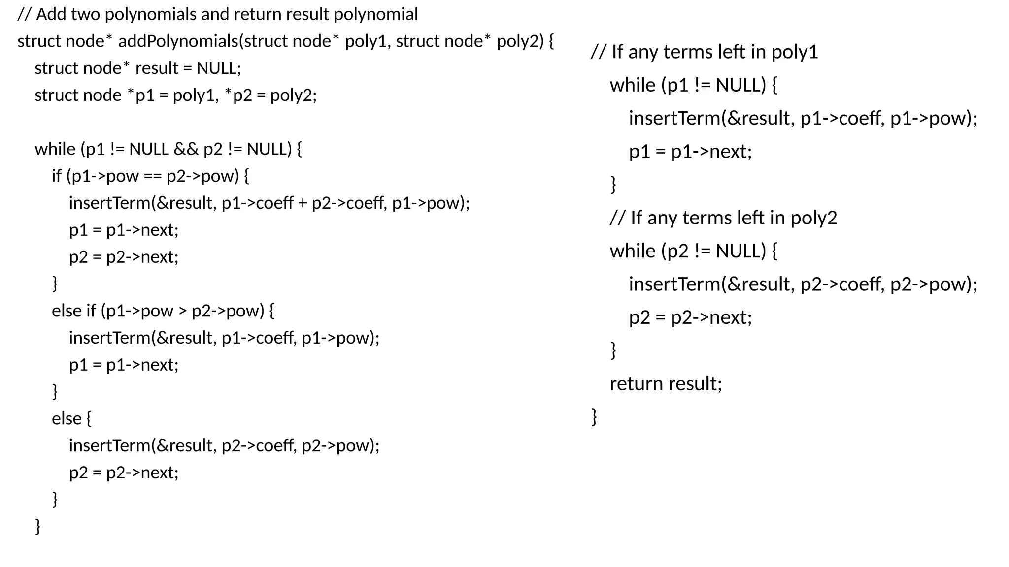 // Add two polynomials and return result polynomial
struct node* addPolynomials(struct node* poly1, struct node* poly2) {
struct node* result = NULL;
struct node *p1 = poly1, *p2 = poly2;
while (p1 != NULL && p2 != NULL) {
if (p1->pow == p2->pow) {
insertTerm(&result, p1->coeff + p2->coeff, p1->pow);
p1 = p1->next;
p2 = p2->next;
}
else if (p1->pow > p2->pow) {
insertTerm(&result, p1->coeff, p1->pow);
p1 = p1->next;
}
else {
insertTerm(&result, p2->coeff, p2->pow);
p2 = p2->next;
}
}
// If any terms left in poly1
while (p1 != NULL) {
insertTerm(&result, p1->coeff, p1->pow);
p1 = p1->next;
}
// If any terms left in poly2
while (p2 != NULL) {
insertTerm(&result, p2->coeff, p2->pow);
p2 = p2->next;
}
return result;
}
 