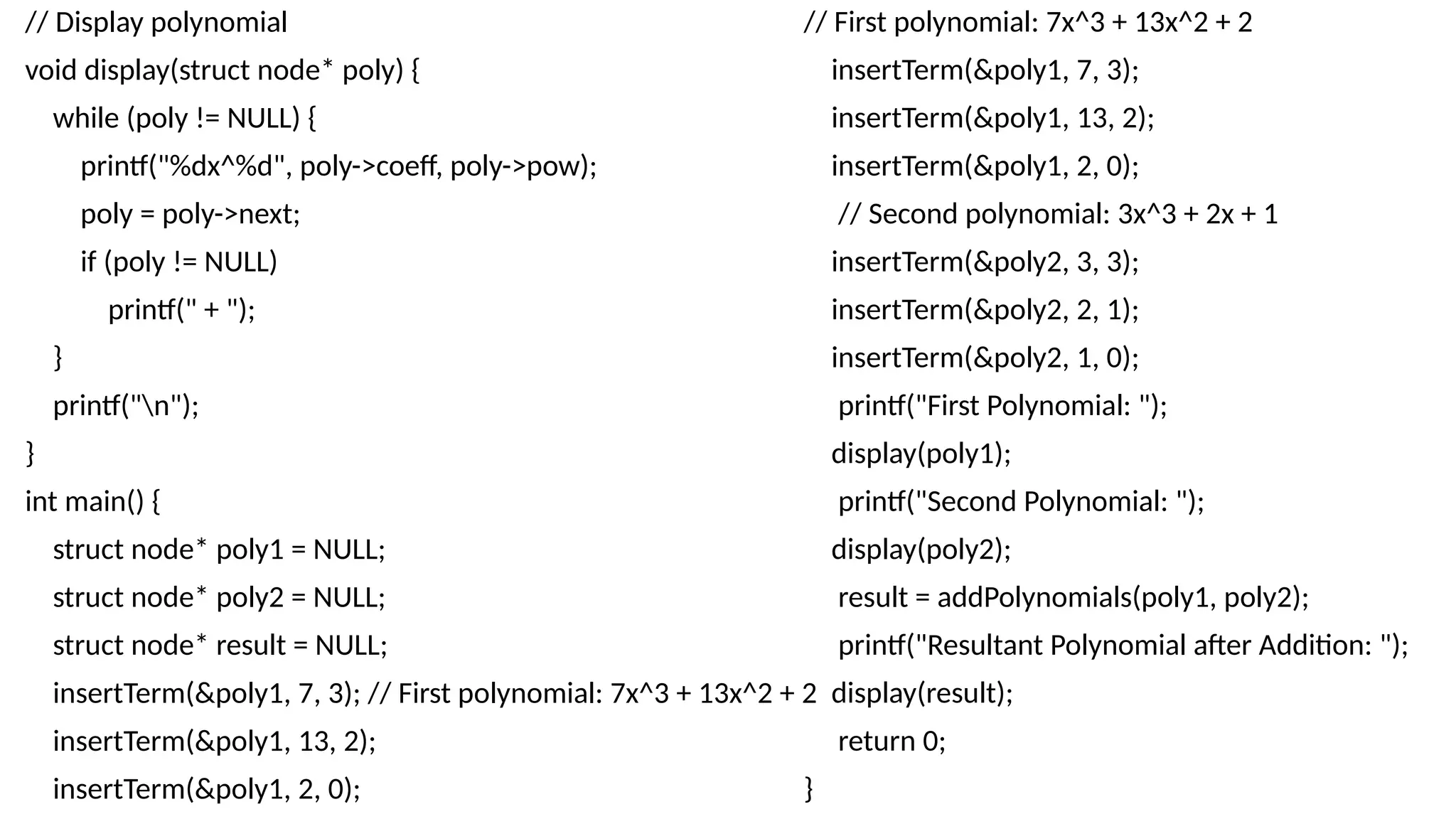 // Display polynomial
void display(struct node* poly) {
while (poly != NULL) {
printf("%dx^%d", poly->coeff, poly->pow);
poly = poly->next;
if (poly != NULL)
printf(" + ");
}
printf("n");
}
int main() {
struct node* poly1 = NULL;
struct node* poly2 = NULL;
struct node* result = NULL;
insertTerm(&poly1, 7, 3); // First polynomial: 7x^3 + 13x^2 + 2
insertTerm(&poly1, 13, 2);
insertTerm(&poly1, 2, 0);
// First polynomial: 7x^3 + 13x^2 + 2
insertTerm(&poly1, 7, 3);
insertTerm(&poly1, 13, 2);
insertTerm(&poly1, 2, 0);
// Second polynomial: 3x^3 + 2x + 1
insertTerm(&poly2, 3, 3);
insertTerm(&poly2, 2, 1);
insertTerm(&poly2, 1, 0);
printf("First Polynomial: ");
display(poly1);
printf("Second Polynomial: ");
display(poly2);
result = addPolynomials(poly1, poly2);
printf("Resultant Polynomial after Addition: ");
display(result);
return 0;
}
 