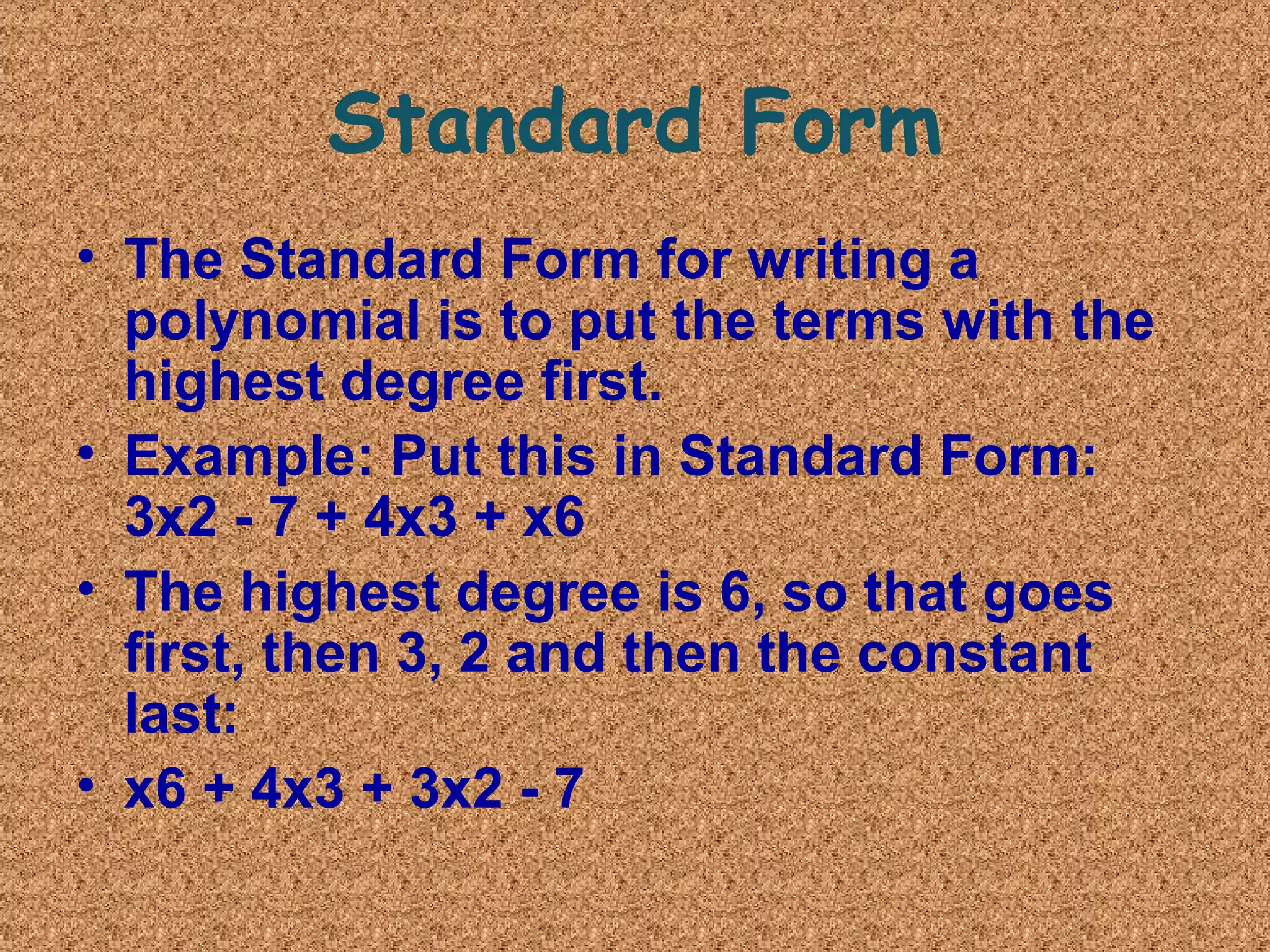 Standard Form
• The Standard Form for writing a 
polynomial is to put the terms with the 
highest degree first.
• Example: Put this in Standard Form: 
3x2 - 7 + 4x3 + x6
• The highest degree is 6, so that goes 
first, then 3, 2 and then the constant 
last:
• x6 + 4x3 + 3x2 - 7
 
