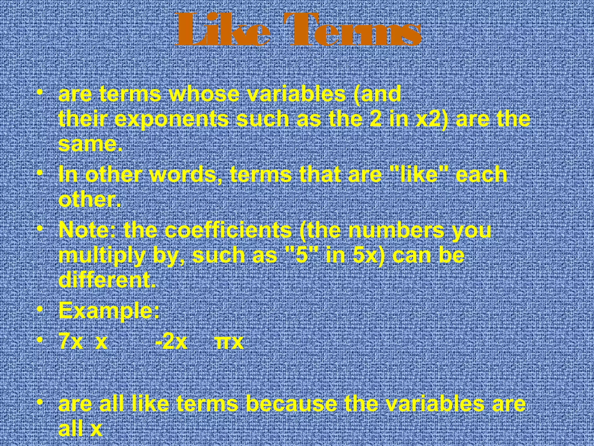 Like Terms
• are terms whose variables (and 
their exponents such as the 2 in x2) are the 
same.
• In other words, terms that are "like" each 
other.
• Note: the coefficients (the numbers you 
multiply by, such as "5" in 5x) can be 
different.
• Example:
• 7x x -2x πx
• are all like terms because the variables are 
all x
 
