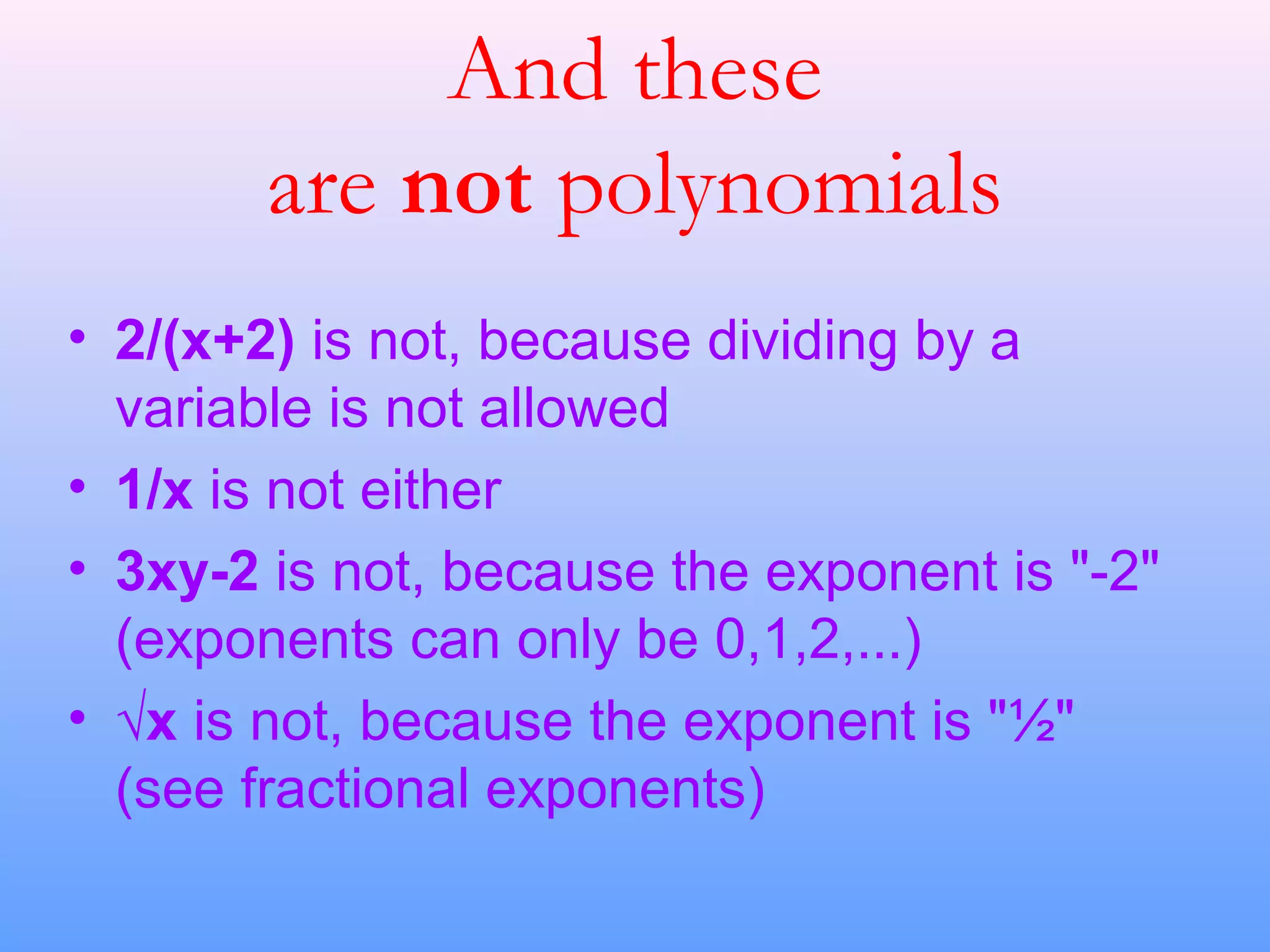 And these
are not polynomials
• 2/(x+2) is not, because dividing by a
variable is not allowed
• 1/x is not either
• 3xy-2 is not, because the exponent is "-2"
(exponents can only be 0,1,2,...)
• √x is not, because the exponent is "½"
(see fractional exponents)
 