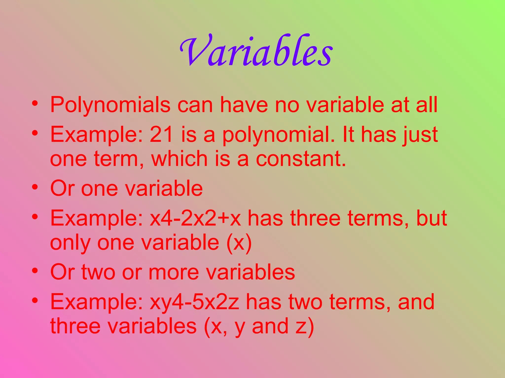 • Polynomials can have no variable at all
• Example: 21 is a polynomial. It has just
one term, which is a constant.
• Or one variable
• Example: x4-2x2+x has three terms, but
only one variable (x)
• Or two or more variables
• Example: xy4-5x2z has two terms, and
three variables (x, y and z)
Variables
 