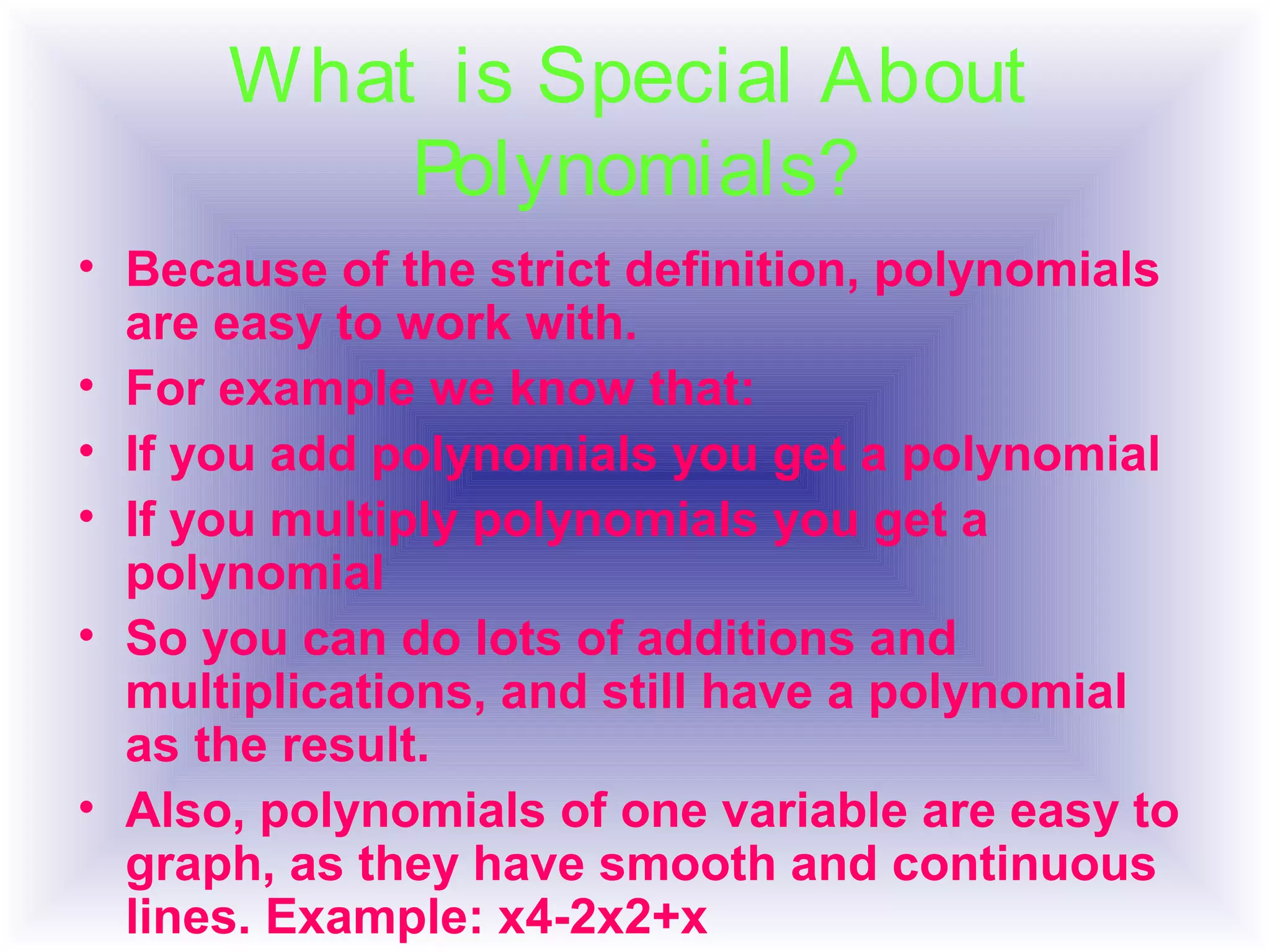• Because of the strict definition, polynomials
are easy to work with.
• For example we know that:
• If you add polynomials you get a polynomial
• If you multiply polynomials you get a
polynomial
• So you can do lots of additions and
multiplications, and still have a polynomial
as the result.
• Also, polynomials of one variable are easy to
graph, as they have smooth and continuous
lines. Example: x4-2x2+x
What is Special About
Polynomials?
 