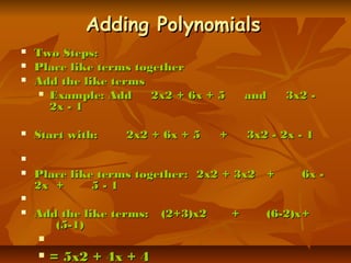 Adding PolynomialsAdding Polynomials
 Two Steps:Two Steps:
 Place like terms togetherPlace like terms together
 Add the like termsAdd the like terms
 Example: Add     2x2 + 6x + 5     and     3x2 -Example: Add     2x2 + 6x + 5     and     3x2 -
2x - 12x - 1
 Start with:Start with: 2x2 + 6x + 5     +     3x2 - 2x - 12x2 + 6x + 5     +     3x2 - 2x - 1
                  
 Place like terms together:Place like terms together: 2x2 + 3x22x2 + 3x2 ++ 6x -6x -
2x2x ++ 5 - 15 - 1
                  
 Add the like terms:Add the like terms: (2+3)x2(2+3)x2 ++ (6-2)x(6-2)x++
(5-1)(5-1)
   
 = 5x2 + 4x + 4= 5x2 + 4x + 4
 
