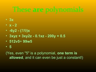These are polynomials
• 3x
• x - 2
• -6y2 - (7/9)x
• 3xyz + 3xy2z - 0.1xz - 200y + 0.5
• 512v5+ 99w5
• 5
(Yes, even "5" is a polynomial, one term is
allowed, and it can even be just a constant!)
 