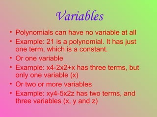 • Polynomials can have no variable at all
• Example: 21 is a polynomial. It has just
one term, which is a constant.
• Or one variable
• Example: x4-2x2+x has three terms, but
only one variable (x)
• Or two or more variables
• Example: xy4-5x2z has two terms, and
three variables (x, y and z)
Variables
 