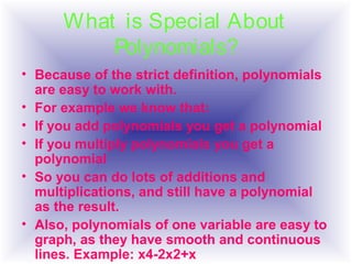• Because of the strict definition, polynomials
are easy to work with.
• For example we know that:
• If you add polynomials you get a polynomial
• If you multiply polynomials you get a
polynomial
• So you can do lots of additions and
multiplications, and still have a polynomial
as the result.
• Also, polynomials of one variable are easy to
graph, as they have smooth and continuous
lines. Example: x4-2x2+x
What is Special About
Polynomials?
 