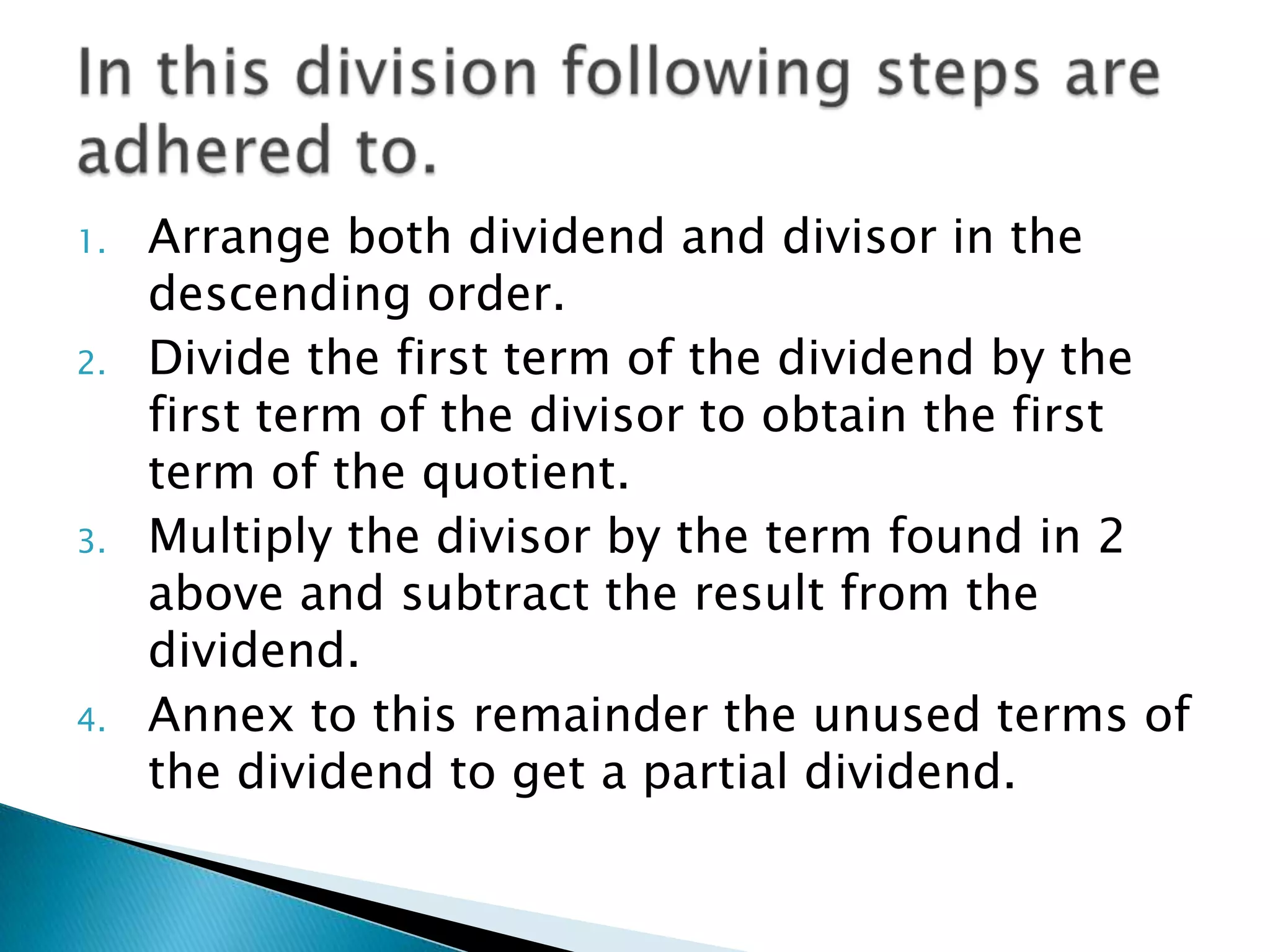 1.   Arrange both dividend and divisor in the
     descending order.
2.   Divide the first term of the dividend by the
     first term of the divisor to obtain the first
     term of the quotient.
3.   Multiply the divisor by the term found in 2
     above and subtract the result from the
     dividend.
4.   Annex to this remainder the unused terms of
     the dividend to get a partial dividend.
 