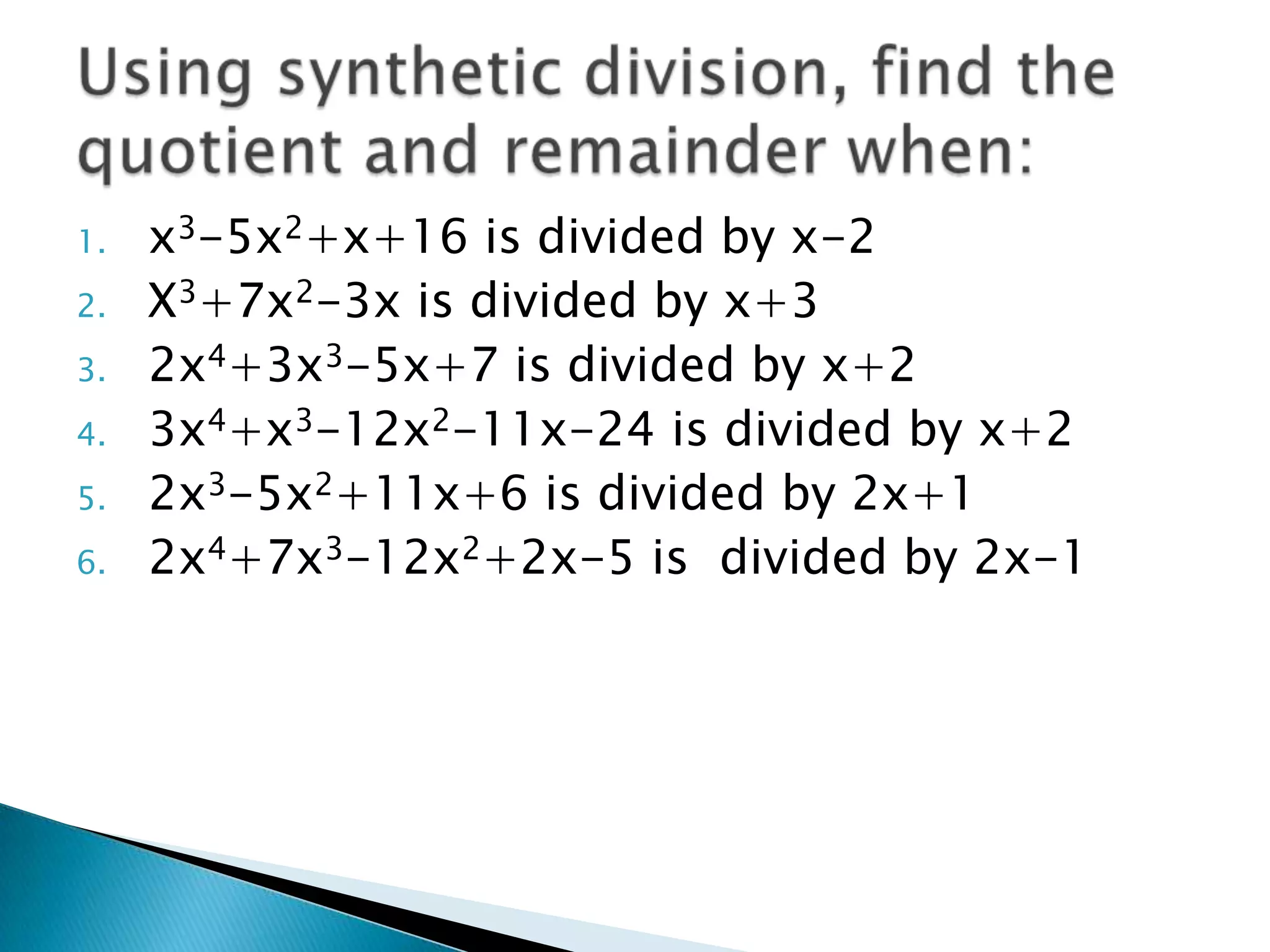 1.   x3-5x2+x+16 is divided by x-2
2.   X3+7x2-3x is divided by x+3
3.   2x4+3x3-5x+7 is divided by x+2
4.   3x4+x3-12x2-11x-24 is divided by x+2
5.   2x3-5x2+11x+6 is divided by 2x+1
6.   2x4+7x3-12x2+2x-5 is divided by 2x-1
 