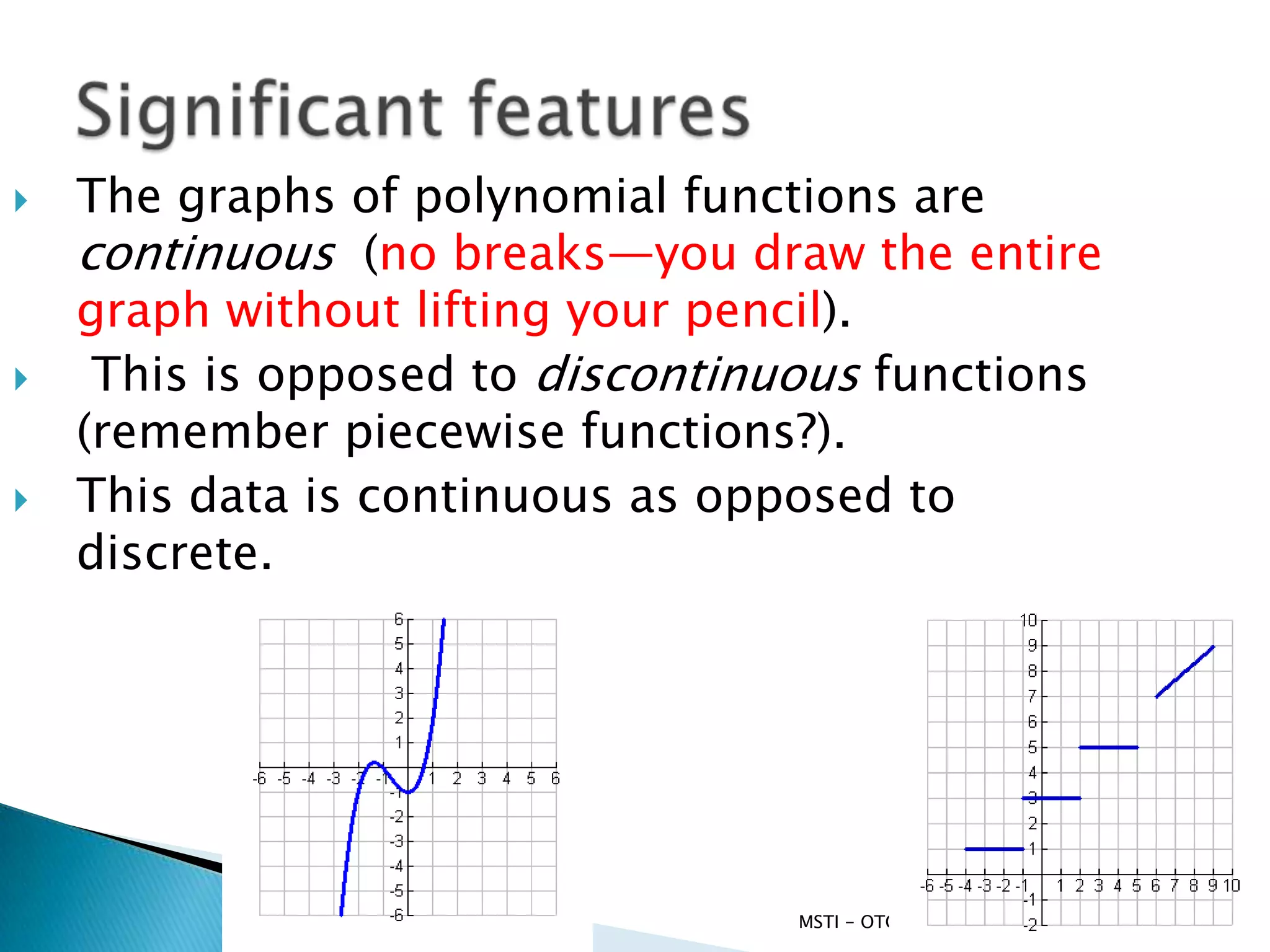    The graphs of polynomial functions are
    continuous (no breaks—you draw the entire
    graph without lifting your pencil).
    This is opposed to discontinuous functions
    (remember piecewise functions?).
   This data is continuous as opposed to
    discrete.




                                  MSTI - OTC SF   9/10/2012   5
 