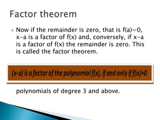    Now if the remainder is zero, that is f(a)=0,
    x-a is a factor of f(x) and, conversely, if x-a
    is a factor of f(x) the remainder is zero. This
    is called the factor theorem.




   This theorem can be used to factorize
    polynomials of degree 3 and above.
 