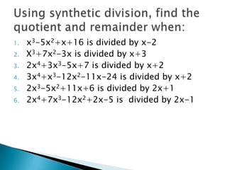 1.   x3-5x2+x+16 is divided by x-2
2.   X3+7x2-3x is divided by x+3
3.   2x4+3x3-5x+7 is divided by x+2
4.   3x4+x3-12x2-11x-24 is divided by x+2
5.   2x3-5x2+11x+6 is divided by 2x+1
6.   2x4+7x3-12x2+2x-5 is divided by 2x-1
 