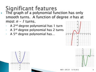    The graph of a polynomial function has only
    smooth turns. A function of degree n has at
    most n – 1 turns.
    ◦   A 2nd degree polynomial has 1 turn
    ◦   A 3rd degree polynomial has 2 turns
    ◦   A 5th degree polynomial has…




                                        MSTI - OTC SF   9/10/2012   6
 