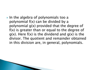    In the algebra of polynomials too a
    polynomial f(x) can be divided by a
    polynomial g(x) provided that the degree of
    f(x) is greater than or equal to the degree of
    g(x). Here f(x) is the dividend and g(x) is the
    divisor. The quotient and remainder obtained
    in this division are, in general, polynomials.
 