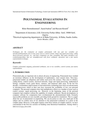 International Journal of Information Technology, Control and Automation (IJITCA) Vol.4, No.3, July 2014
DOI:10.5121/ijitca.2014.4302 7
POLYNOMIAL EVALUATIONS IN
ENGINEERING
Khier Benmahammed1
, Saeed badran2
and Bassam Kourdi2
1
Department of electronics, LSI, University Ferhat Abbas Setif, 19000 Setif,
Algeria.
2
Electrical engineering department at Al Baha University, Al Baha, Saudia Arabia.
Senior Member, IEEE
ABSTRACT
Techniques for the evaluation of complex polynomials with one and two variables are
introduced.Polynomials arise in may areas such as control systems, image and signal processing, coding
theory,electrical networks, etc., and their evaluations are time consuming. This paper introduces new
evaluationalgorithms that are straightforward with fewer arithmetic operations and a fast matrix
exponentiation technique.
Keywords:
Complex polynomial, mapping, polynomial arithmetic, one or two variables, control systems, fast matrix
exponentiation.
1. INTRODUCTION
Polynomials play an important role in almost all areas of engineering. Polynomials have wielded
an enormous influence on the development of mathematics, since ancient times. Now-days,
polynomial models are ubiquitous and widely used across the sciences. They arise in robotics,
coding theory, control systems, electrical networks, image and signal processing, mathematical
biology, computer vision, game theory, statistics, and numerous other areas. In the last few
decades, a tremendous improvements in microelectronics technology have led to an advancement
in microprocessors which in their turn have increased the availability of low cost personal
computers. The personal computers have had multiplicative effects on a number of areas such as
control systems, signal processing, etc.. However, at the beginning, many of the personal
computers had compilers without the capability of complex arithmetic. Recent developments in
computer software for computation have revolutionized the aforementioned fields. Formerly
inaccessible problems are now tractable, providing fertile ground for simulations. This is a paper
about the use of polynomials in engineering. We can do justice to only very small part of the
subject and we confine most of our attention to the polynomial evaluation on a point of the
complex plane. However, as the paper requires some basic notions of complex analysis, we have
concentrated in the first two sections on building some theoretical foundations. Among which a
 