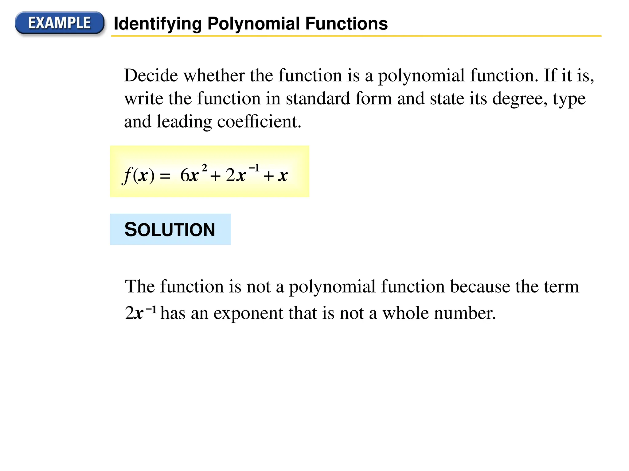 Identifying Polynomial Functions
Decide whether the function is a polynomial function. If it is,
write the function in standard form and state its degree, type
and leading coefficient.
SOLUTION
f(x) = 6x2
+ 2x
–1
+ x
The function is not a polynomial function because the term
2x–1
has an exponent that is not a whole number.
 