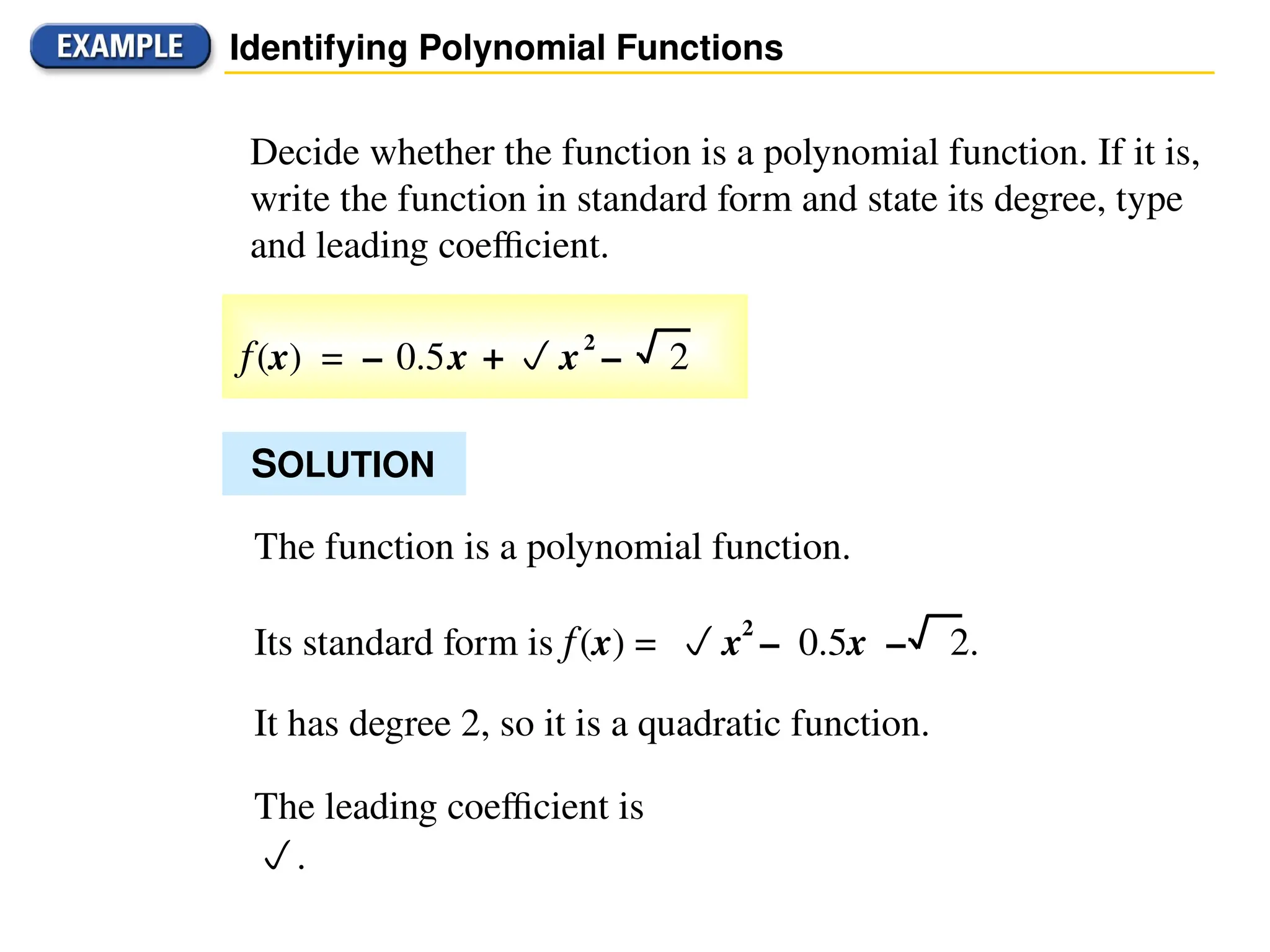 Identifying Polynomial Functions
Decide whether the function is a polynomial function. If it is,
write the function in standard form and state its degree, type
and leading coefficient.
SOLUTION
The function is a polynomial function.
It has degree 2, so it is a quadratic function.
The leading coefficient is
.
Its standard form is f(x) = x2
– 0.5x – 2.
f(x) = – 0.5x + x2
– 2
 