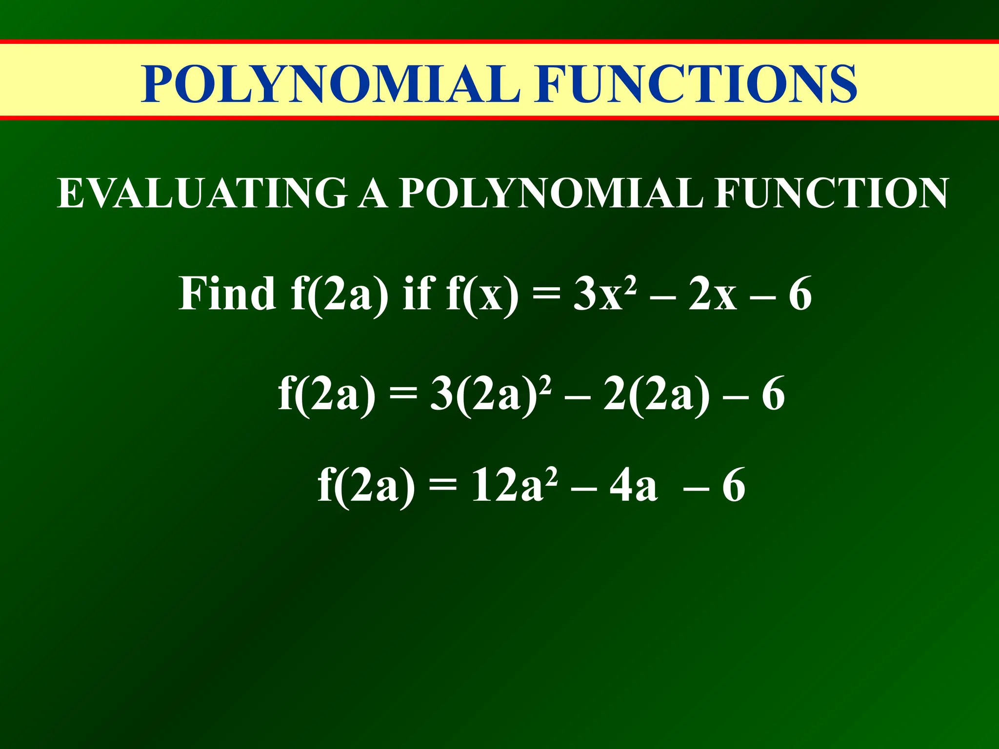 POLYNOMIAL FUNCTIONS
EVALUATING A POLYNOMIAL FUNCTION
Find f(2a) if f(x) = 3x2
– 2x – 6
f(2a) = 3(2a)2
– 2(2a) – 6
f(2a) = 12a2
– 4a – 6
 