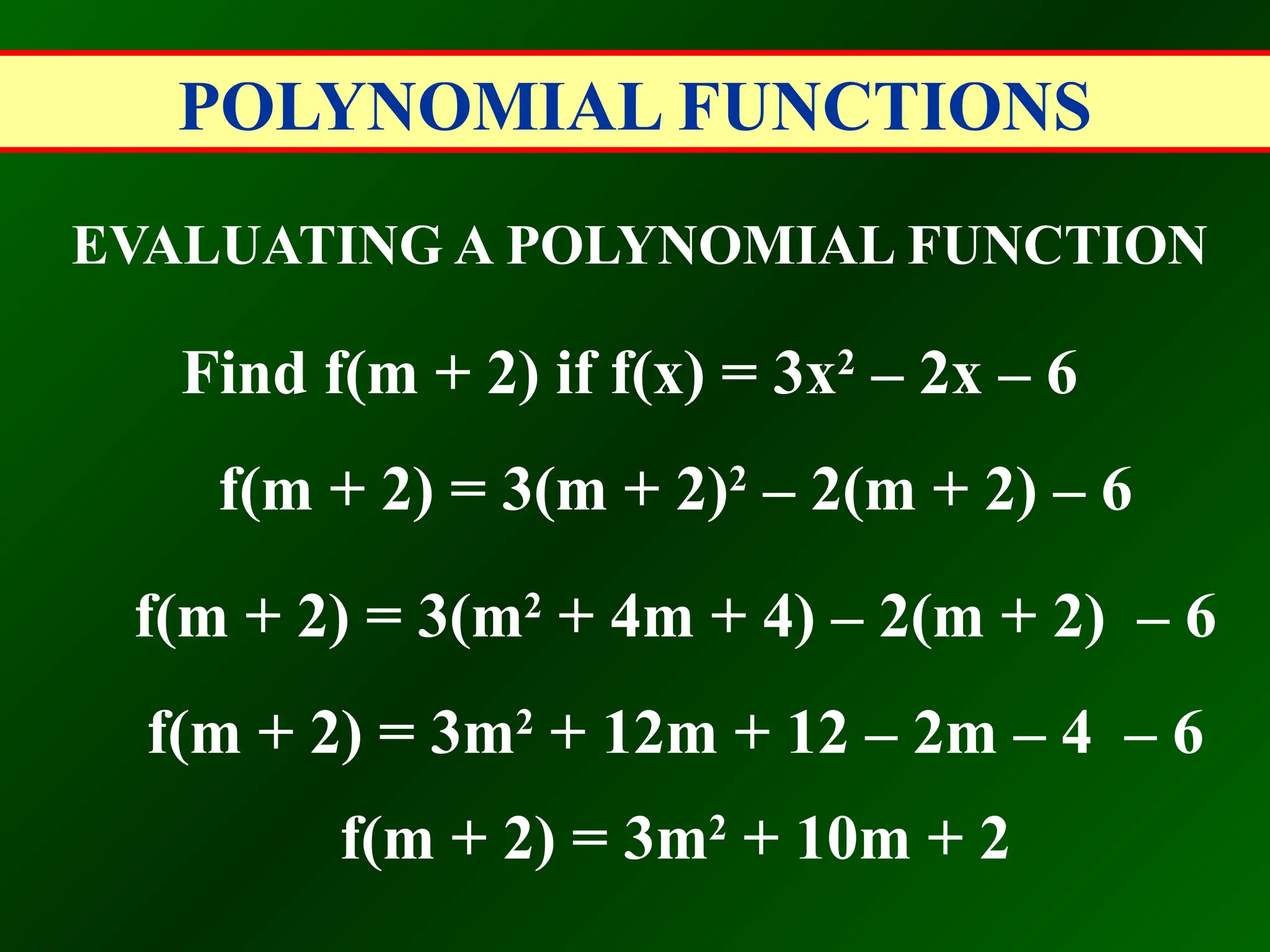 POLYNOMIAL FUNCTIONS
EVALUATING A POLYNOMIAL FUNCTION
Find f(m + 2) if f(x) = 3x2
– 2x – 6
f(m + 2) = 3(m + 2)2
– 2(m + 2) – 6
f(m + 2) = 3(m2
+ 4m + 4) – 2(m + 2) – 6
f(m + 2) = 3m2
+ 12m + 12 – 2m – 4 – 6
f(m + 2) = 3m2
+ 10m + 2
 