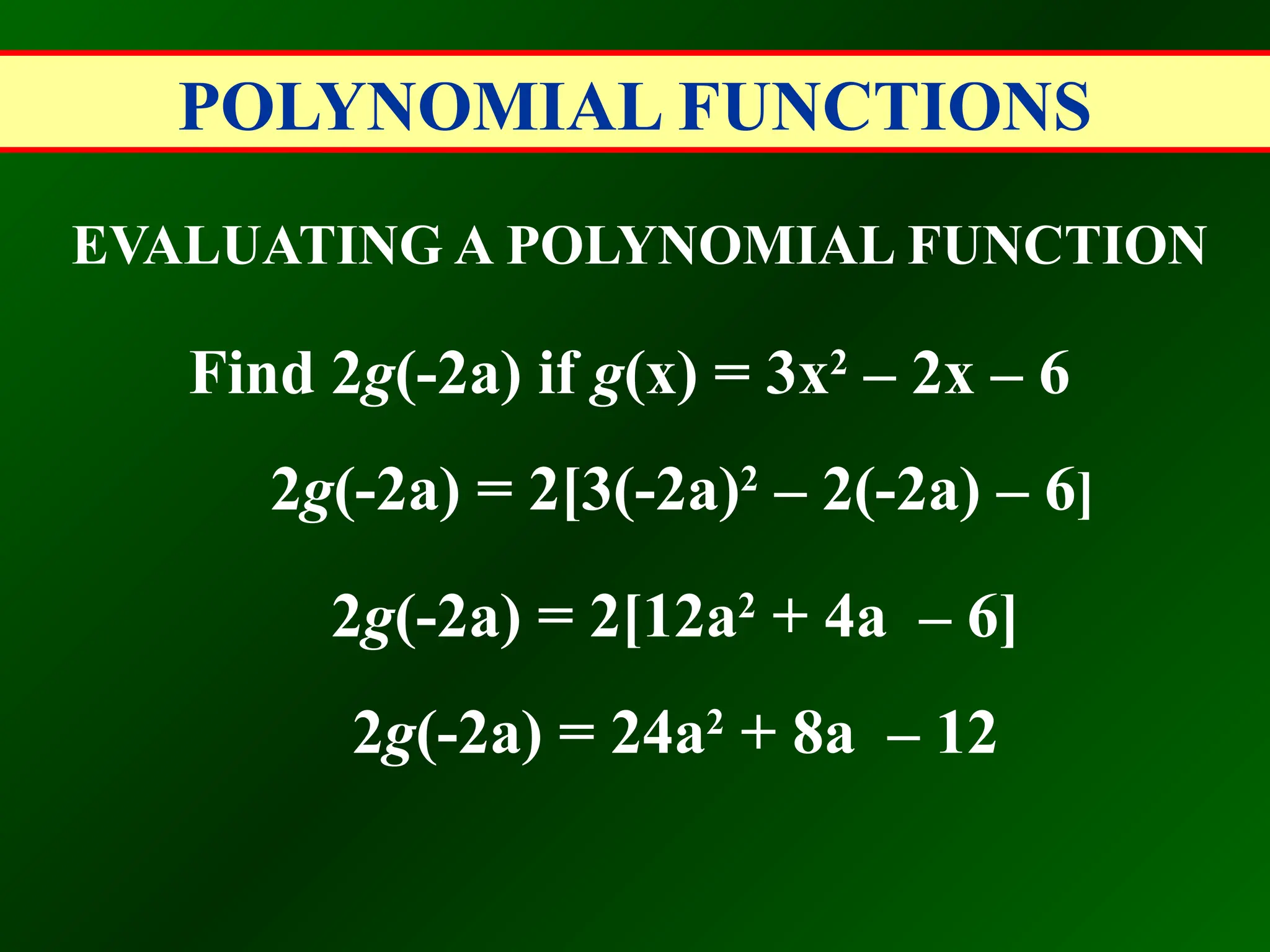 POLYNOMIAL FUNCTIONS
EVALUATING A POLYNOMIAL FUNCTION
Find 2g(-2a) if g(x) = 3x2
– 2x – 6
2g(-2a) = 2[3(-2a)2
– 2(-2a) – 6]
2g(-2a) = 2[12a2
+ 4a – 6]
2g(-2a) = 24a2
+ 8a – 12
 
