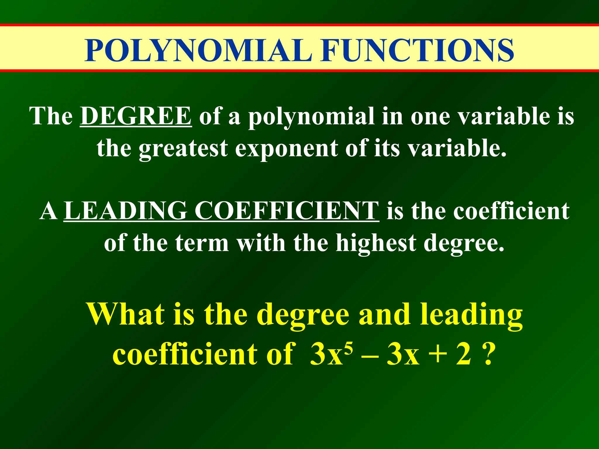 POLYNOMIAL FUNCTIONS
The DEGREE of a polynomial in one variable is
the greatest exponent of its variable.
A LEADING COEFFICIENT is the coefficient
of the term with the highest degree.
What is the degree and leading
coefficient of 3x5
– 3x + 2 ?
 