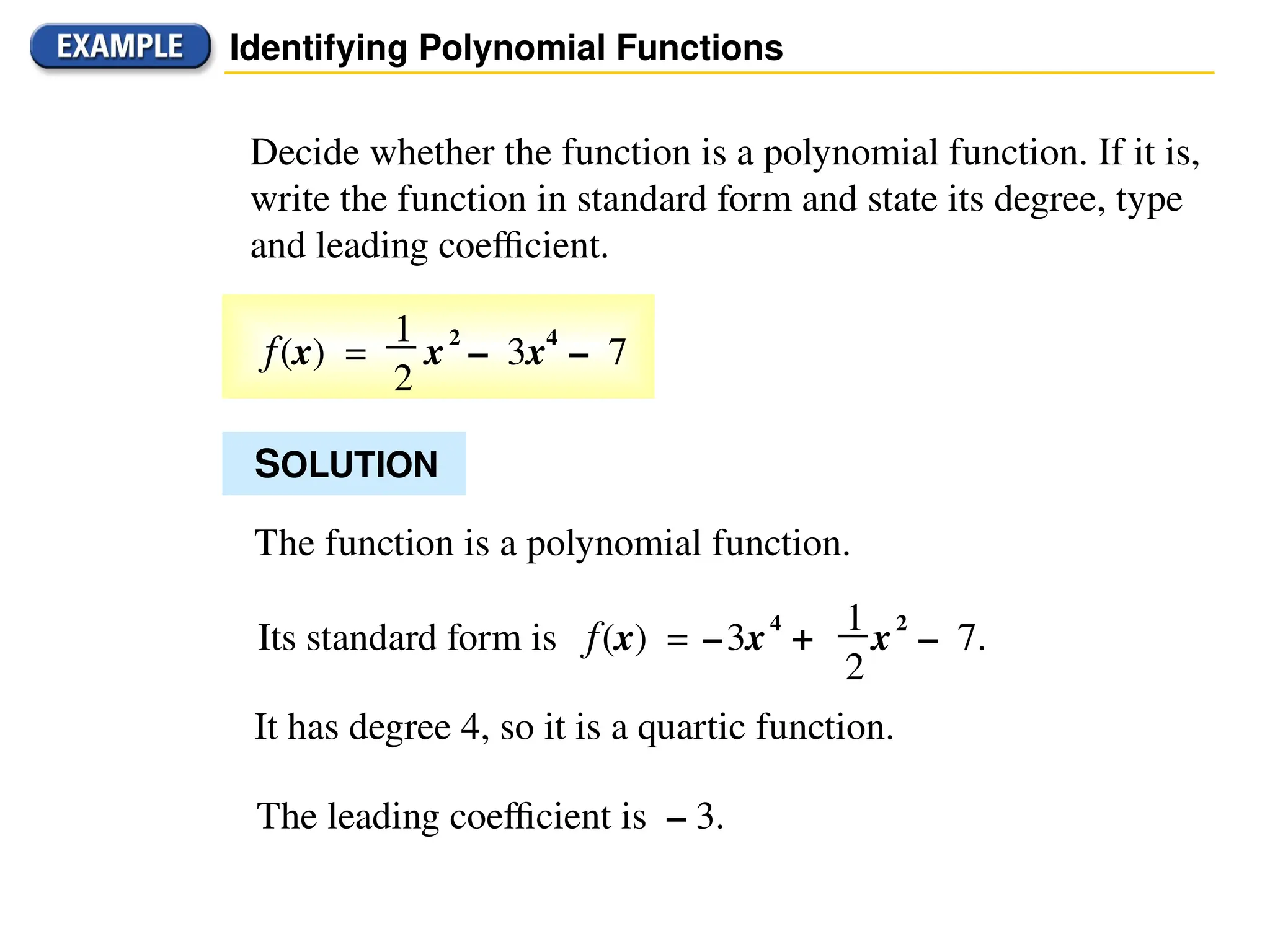 Identifying Polynomial Functions
Decide whether the function is a polynomial function. If it is,
write the function in standard form and state its degree, type
and leading coefficient.
f(x) = x2
– 3x4
– 7
1
2
SOLUTION
The function is a polynomial function.
It has degree 4, so it is a quartic function.
The leading coefficient is – 3.
Its standard form is f(x) = –3x4
+ x2
– 7.
1
2
 