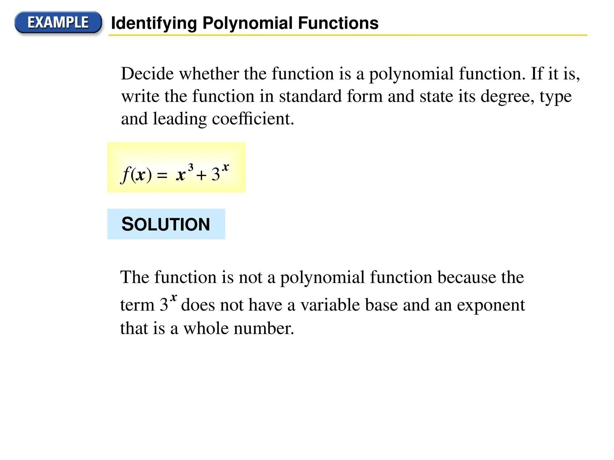 Decide whether the function is a polynomial function. If it is,
write the function in standard form and state its degree, type
and leading coefficient.
Identifying Polynomial Functions
The function is not a polynomial function because the
term 3
x
does not have a variable base and an exponent
that is a whole number.
SOLUTION
f(x) = x3
+ 3
x
 