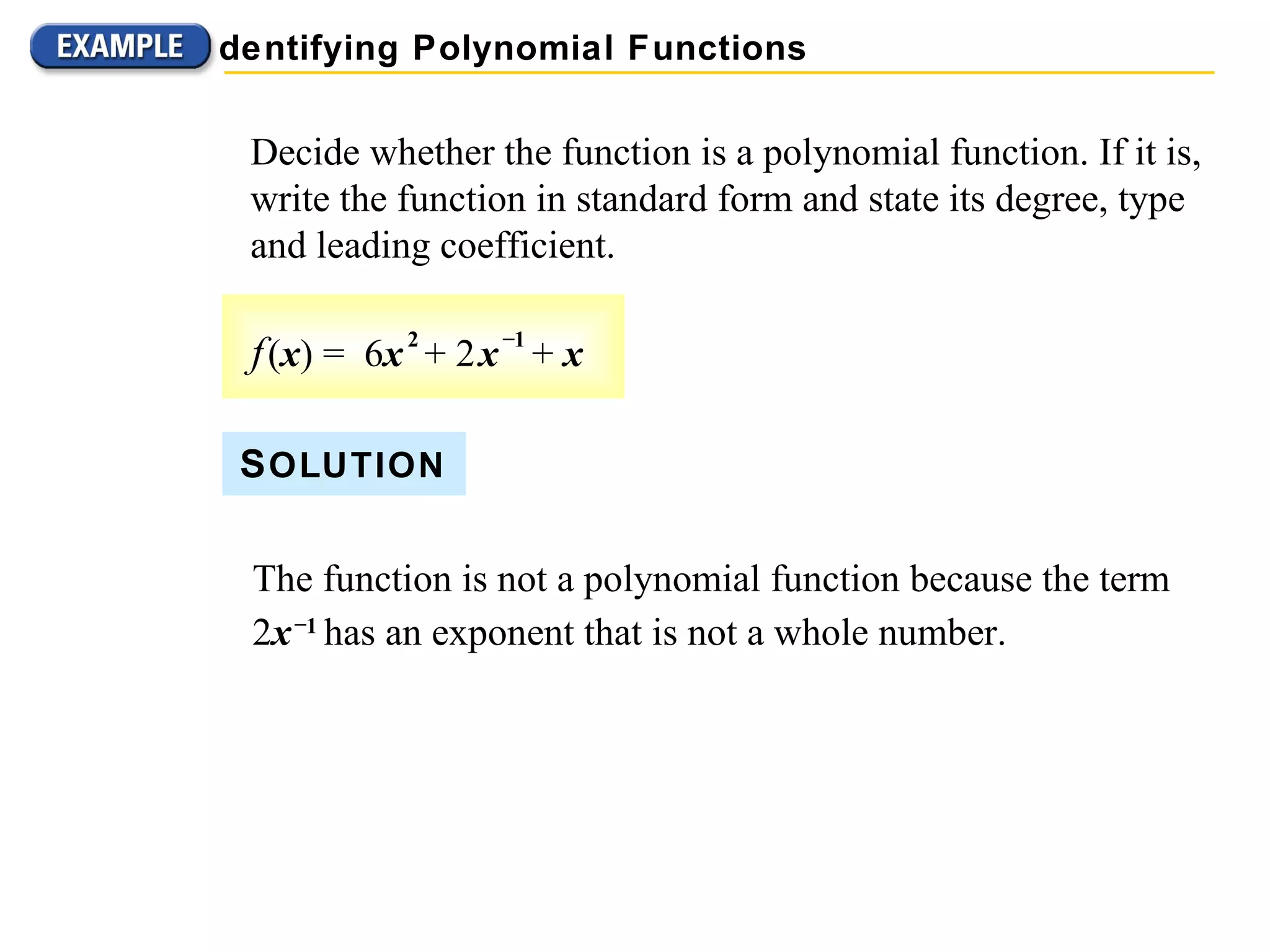 Decide whether the function is a polynomial function. If it is, write the function in standard form and state its degree, type and leading coefficient. S OLUTION The function is not a polynomial function because the term 2 x   &ndash; 1   has an exponent that is not a whole number. Identifying Polynomial Functions f   ( x ) =  6 x   2   + 2   x   &ndash; 1   +  x 