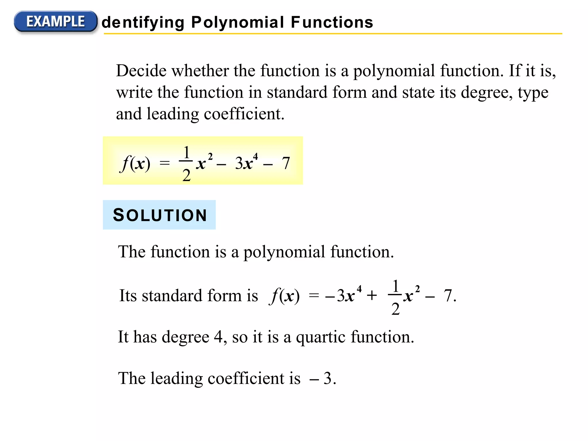 Decide whether the function is a polynomial function. If it is, write the function in standard form and state its degree, type and leading coefficient. S OLUTION The function is a polynomial function. It has degree 4, so it is a quartic function. The leading coefficient is  &ndash;  3. Identifying Polynomial Functions f   ( x )  =  x   2   &ndash;   3 x 4   &ndash;   7 1 2 Its standard form is  f   ( x )  =  &ndash;   3 x   4   +   x   2  &ndash;   7.  1 2 