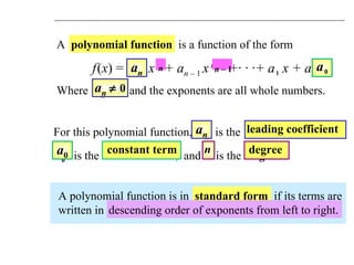 A  polynomial function   is a function of the form f   ( x ) =  a n   x   n   + a n   –  1   x   n   –  1   +· · ·+ a   1   x + a   0 Where  a n     0  and the exponents are all whole numbers. A polynomial function is in  standard form   if its terms are  written in descending order of exponents from left to right. For this polynomial function,  a n   is the  leading coefficient , a   0   is the  constant term ,  and  n   is the  degree .  a n     0 a n a n leading coefficient a   0 a 0 constant term n n degree descending order of exponents from left to right. n n   –  1 