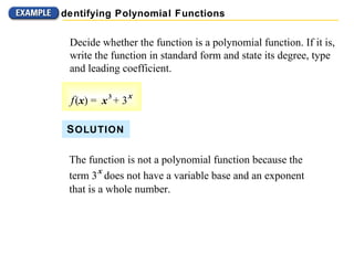 Decide whether the function is a polynomial function. If it is, write the function in standard form and state its degree, type and leading coefficient. The function is not a polynomial function because the  term 3   x   does not have a variable base and an exponent that is a whole number. S OLUTION Identifying Polynomial Functions f   ( x ) =  x   3   + 3   x 