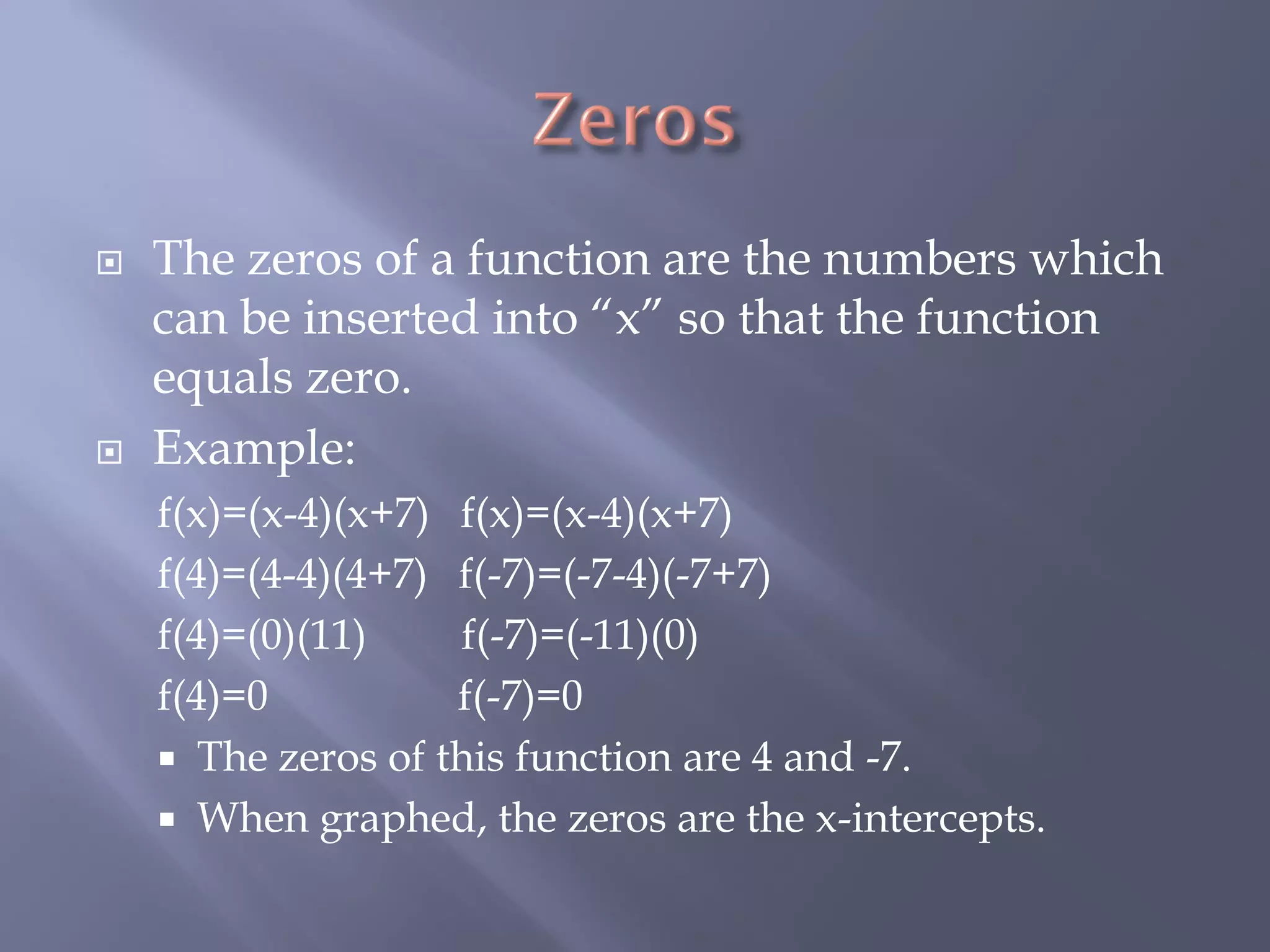    The zeros of a function are the numbers which
    can be inserted into “x” so that the function
    equals zero.
   Example:
    f(x)=(x-4)(x+7) f(x)=(x-4)(x+7)
    f(4)=(4-4)(4+7) f(-7)=(-7-4)(-7+7)
    f(4)=(0)(11)    f(-7)=(-11)(0)
    f(4)=0          f(-7)=0
     The zeros of this function are 4 and -7.
     When graphed, the zeros are the x-intercepts.
 