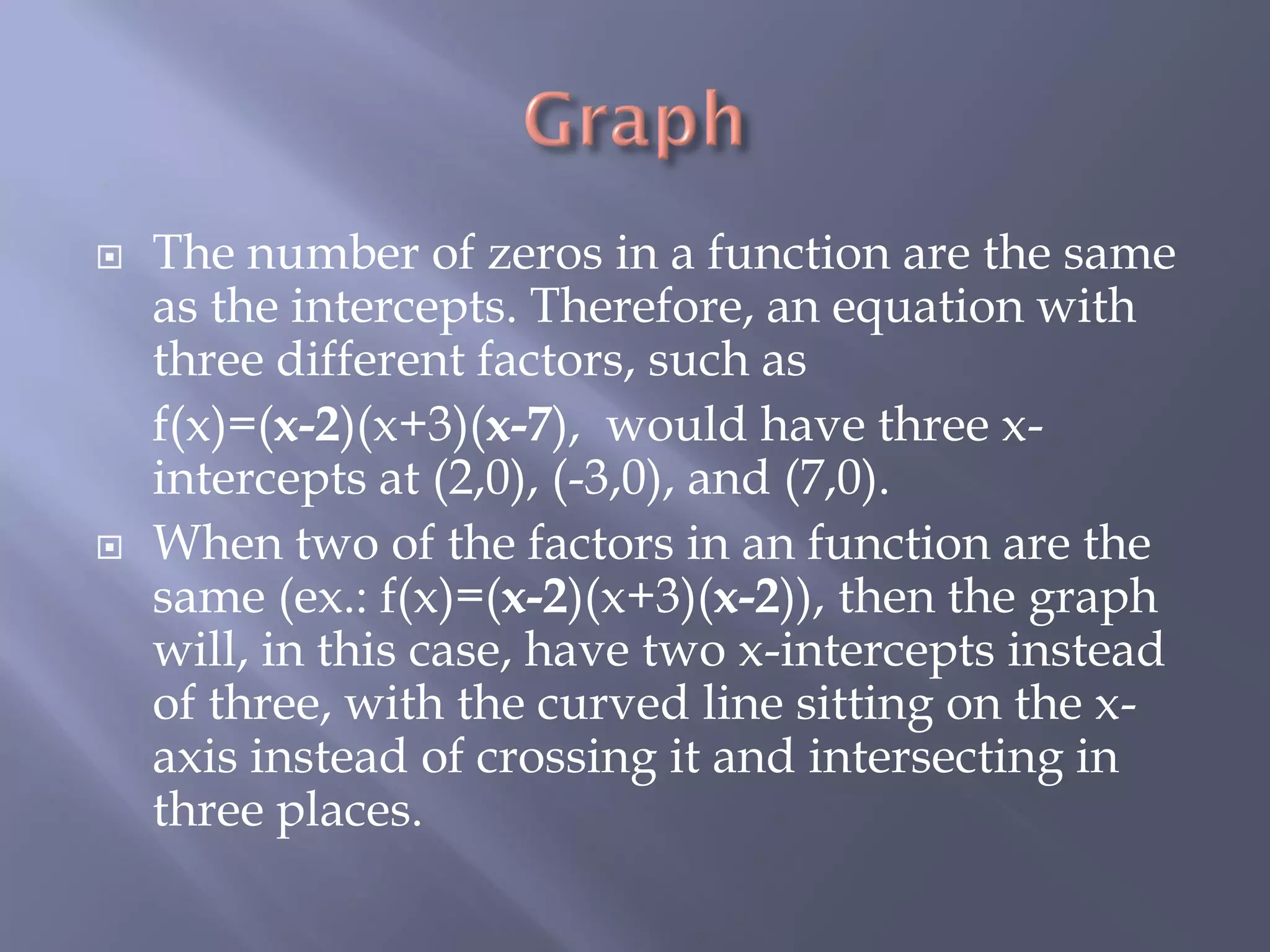    The number of zeros in a function are the same
    as the intercepts. Therefore, an equation with
    three different factors, such as
    f(x)=(x-2)(x+3)(x-7), would have three x-
    intercepts at (2,0), (-3,0), and (7,0).
   When two of the factors in an function are the
    same (ex.: f(x)=(x-2)(x+3)(x-2)), then the graph
    will, in this case, have two x-intercepts instead
    of three, with the curved line sitting on the x-
    axis instead of crossing it and intersecting in
    three places.
 