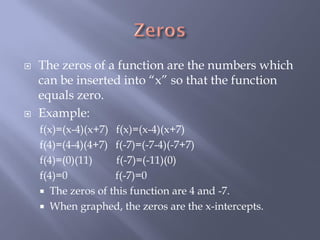    The zeros of a function are the numbers which
    can be inserted into “x” so that the function
    equals zero.
   Example:
    f(x)=(x-4)(x+7) f(x)=(x-4)(x+7)
    f(4)=(4-4)(4+7) f(-7)=(-7-4)(-7+7)
    f(4)=(0)(11)    f(-7)=(-11)(0)
    f(4)=0          f(-7)=0
     The zeros of this function are 4 and -7.
     When graphed, the zeros are the x-intercepts.
 
