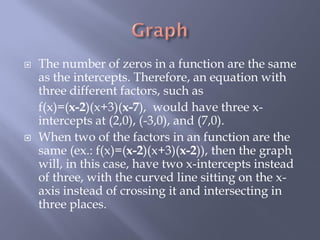    The number of zeros in a function are the same
    as the intercepts. Therefore, an equation with
    three different factors, such as
    f(x)=(x-2)(x+3)(x-7), would have three x-
    intercepts at (2,0), (-3,0), and (7,0).
   When two of the factors in an function are the
    same (ex.: f(x)=(x-2)(x+3)(x-2)), then the graph
    will, in this case, have two x-intercepts instead
    of three, with the curved line sitting on the x-
    axis instead of crossing it and intersecting in
    three places.
 