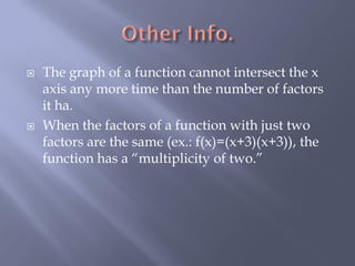    The graph of a function cannot intersect the x
    axis any more time than the number of factors
    it ha.
   When the factors of a function with just two
    factors are the same (ex.: f(x)=(x+3)(x+3)), the
    function has a “multiplicity of two.”
 