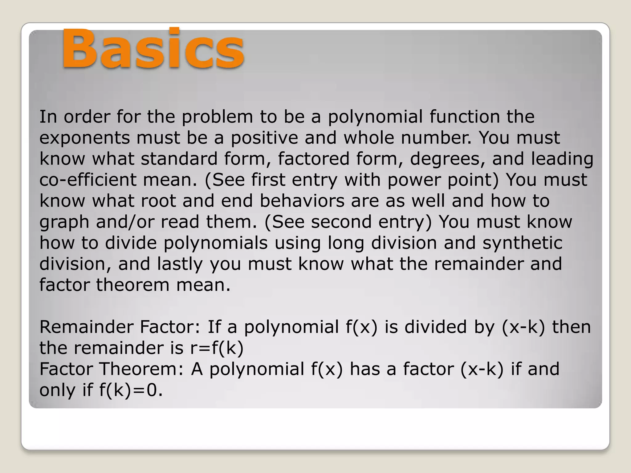 BasicsIn order for the problem to be a polynomial function the exponents must be a positive and whole number. You must know what standard form, factored form, degrees, and leading co-efficient mean. (See first entry with power point) You must know what root and end behaviors are as well and how to graph and/or read them. (See second entry) You must know how to divide polynomials using long division and synthetic division, and lastly you must know what the remainder and factor theorem mean. Remainder Factor: If a polynomial f(x) is divided by (x-k) then the remainder is r=f(k)Factor Theorem: A polynomial f(x) has a factor (x-k) if and only if f(k)=0.