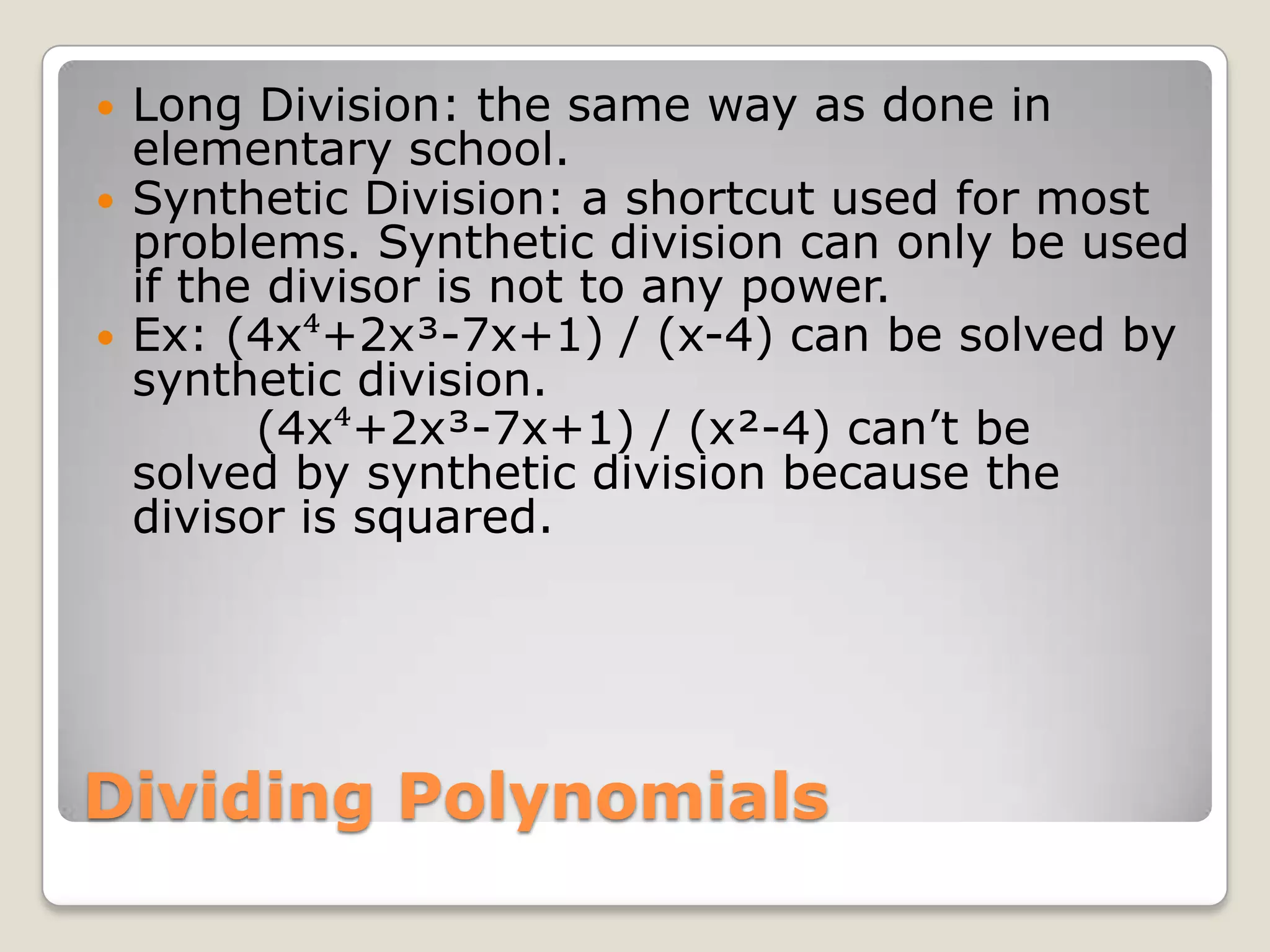 Dividing PolynomialsLong Division: the same way as done in elementary school.Synthetic Division: a shortcut used for most problems. Synthetic division can only be used if the divisor is not to any power. Ex: (4x⁴+2x³-7x+1) / (x-4) can be solved by synthetic division.          (4x⁴+2x³-7x+1) / (x²-4) can’t be solved by synthetic division because the divisor is squared.
