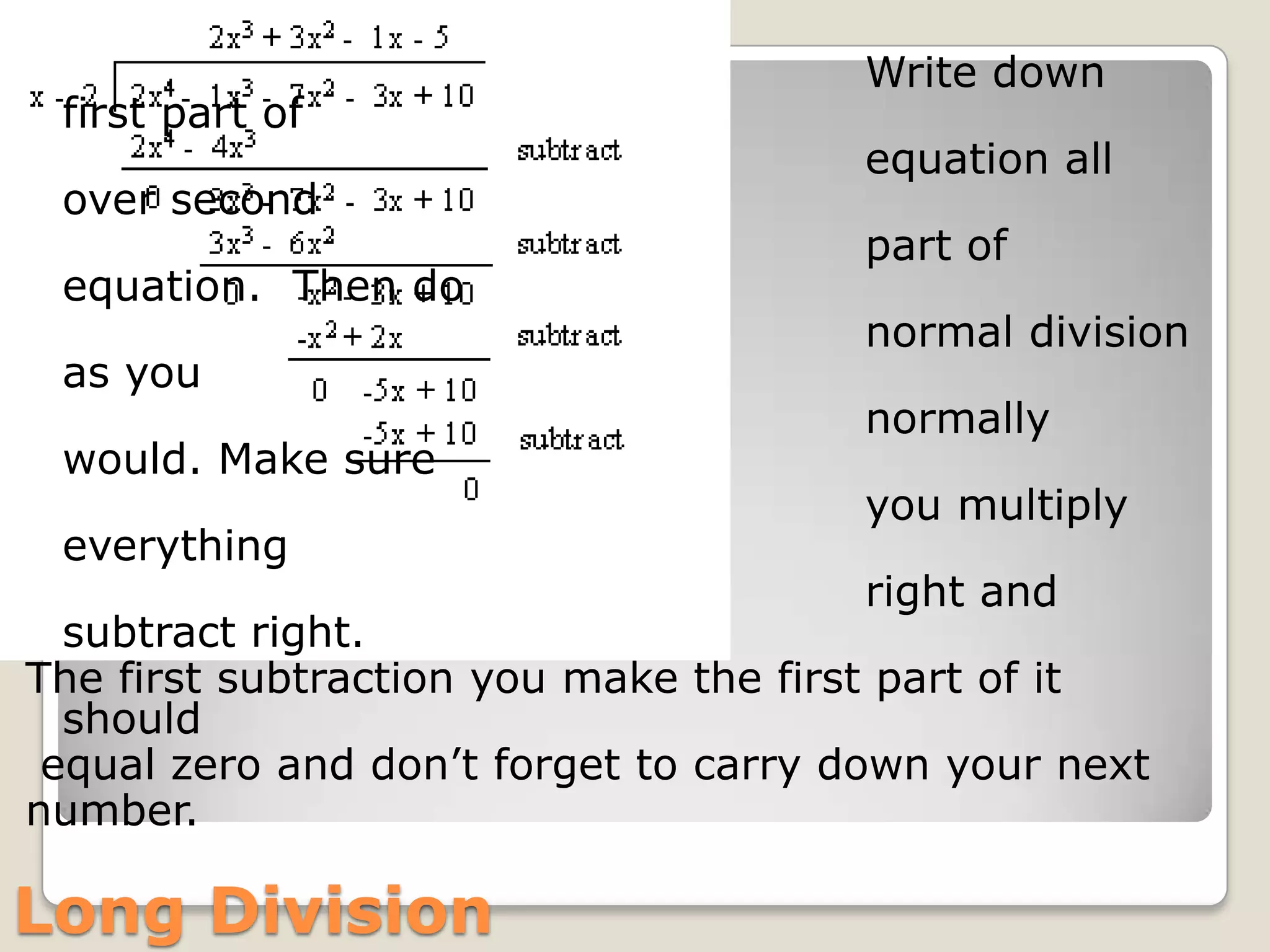                                                         Write down first part of                                                          equation all over second                                                                            part of equation.  Then do                                                        normal division as you                                                        normally would. Make sure                                                        you multiply everything                                                         right and subtract right. The first subtraction you make the first part of it should equal zero and don’t forget to carry down your next number.                                                  Long Division