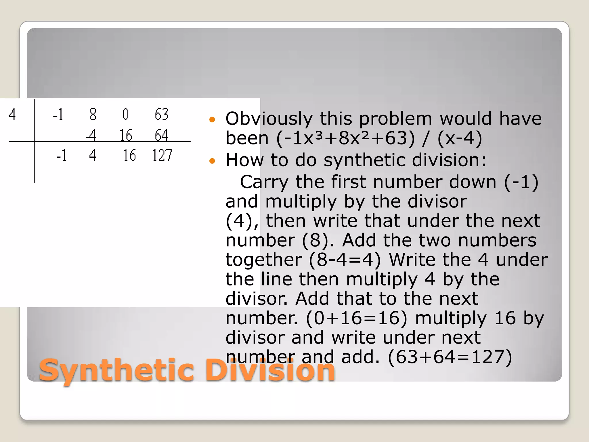 Synthetic DivisionObviously this problem would have been (-1x³+8x²+63) / (x-4)How to do synthetic division:    Carry the first number down (-1) and multiply by the divisor (4), then write that under the next number (8). Add the two numbers together (8-4=4) Write the 4 under the line then multiply 4 by the divisor. Add that to the next number. (0+16=16) multiply 16 by divisor and write under next number and add. (63+64=127)