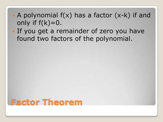 Factor TheoremA polynomial f(x) has a factor (x-k) if and only if f(k)=0.If you get a remainder of zero you have found two factors of the polynomial.