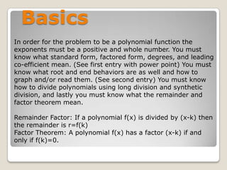 BasicsIn order for the problem to be a polynomial function the exponents must be a positive and whole number. You must know what standard form, factored form, degrees, and leading co-efficient mean. (See first entry with power point) You must know what root and end behaviors are as well and how to graph and/or read them. (See second entry) You must know how to divide polynomials using long division and synthetic division, and lastly you must know what the remainder and factor theorem mean. Remainder Factor: If a polynomial f(x) is divided by (x-k) then the remainder is r=f(k)Factor Theorem: A polynomial f(x) has a factor (x-k) if and only if f(k)=0.