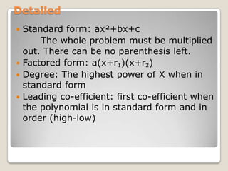 DetailedStandard form: ax²+bx+c       The whole problem must be multiplied out. There can be no parenthesis left.Factored form: a(x+r₁)(x+r₂)Degree: The highest power of X when in standard formLeading co-efficient: first co-efficient when the polynomial is in standard form and in order (high-low)