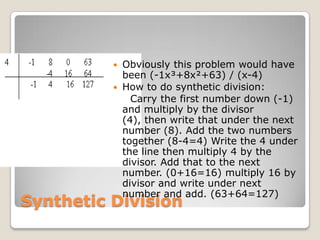 Synthetic DivisionObviously this problem would have been (-1x³+8x²+63) / (x-4)How to do synthetic division:    Carry the first number down (-1) and multiply by the divisor (4), then write that under the next number (8). Add the two numbers together (8-4=4) Write the 4 under the line then multiply 4 by the divisor. Add that to the next number. (0+16=16) multiply 16 by divisor and write under next number and add. (63+64=127)