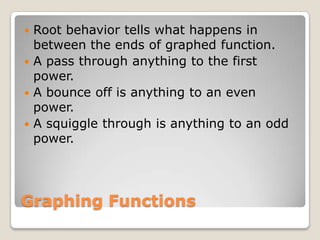 Graphing FunctionsRoot behavior tells what happens in between the ends of graphed function. A pass through anything to the first power.A bounce off is anything to an even power.A squiggle through is anything to an odd power.  