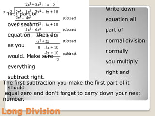                                                         Write down first part of                                                          equation all over second                                                                            part of equation.  Then do                                                        normal division as you                                                        normally would. Make sure                                                        you multiply everything                                                         right and subtract right. The first subtraction you make the first part of it should equal zero and don’t forget to carry down your next number.                                                  Long Division