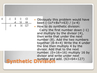 Synthetic DivisionObviously this problem would have been (-1x³+8x²+63) / (x-4)How to do synthetic division:    Carry the first number down (-1) and multiply by the divisor (4), then write that under the next number (8). Add the two numbers together (8-4=4) Write the 4 under the line then multiply 4 by the divisor. Add that to the next number. (0+16=16) multiply 16 by divisor and write under next number and add. (63+64=127)