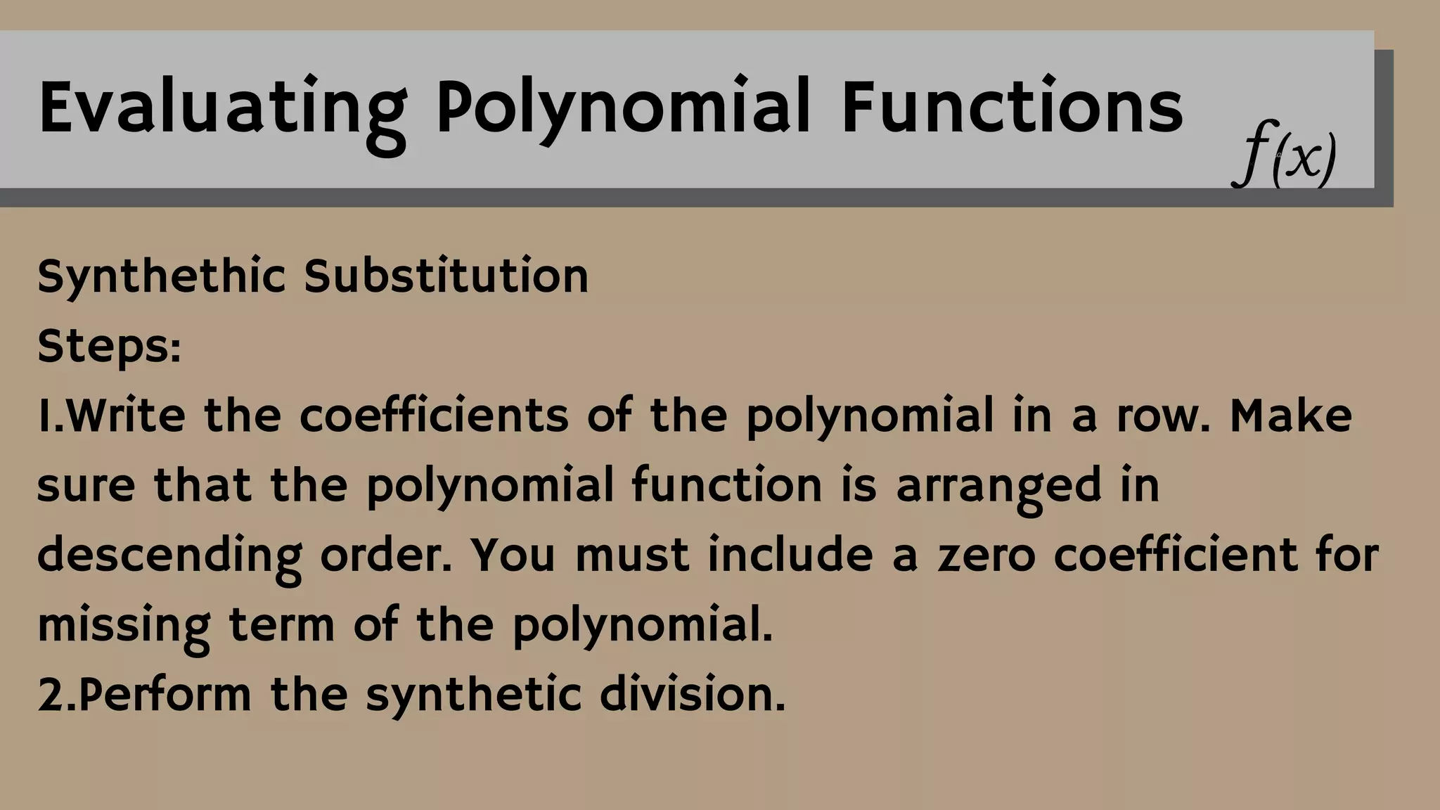 Evaluating Polynomial Functions
Synthethic Substitution
Steps:
1.Write the coefficients of the polynomial in a row. Make
sure that the polynomial function is arranged in
descending order. You must include a zero coefficient for
missing term of the polynomial.
2.Perform the synthetic division.