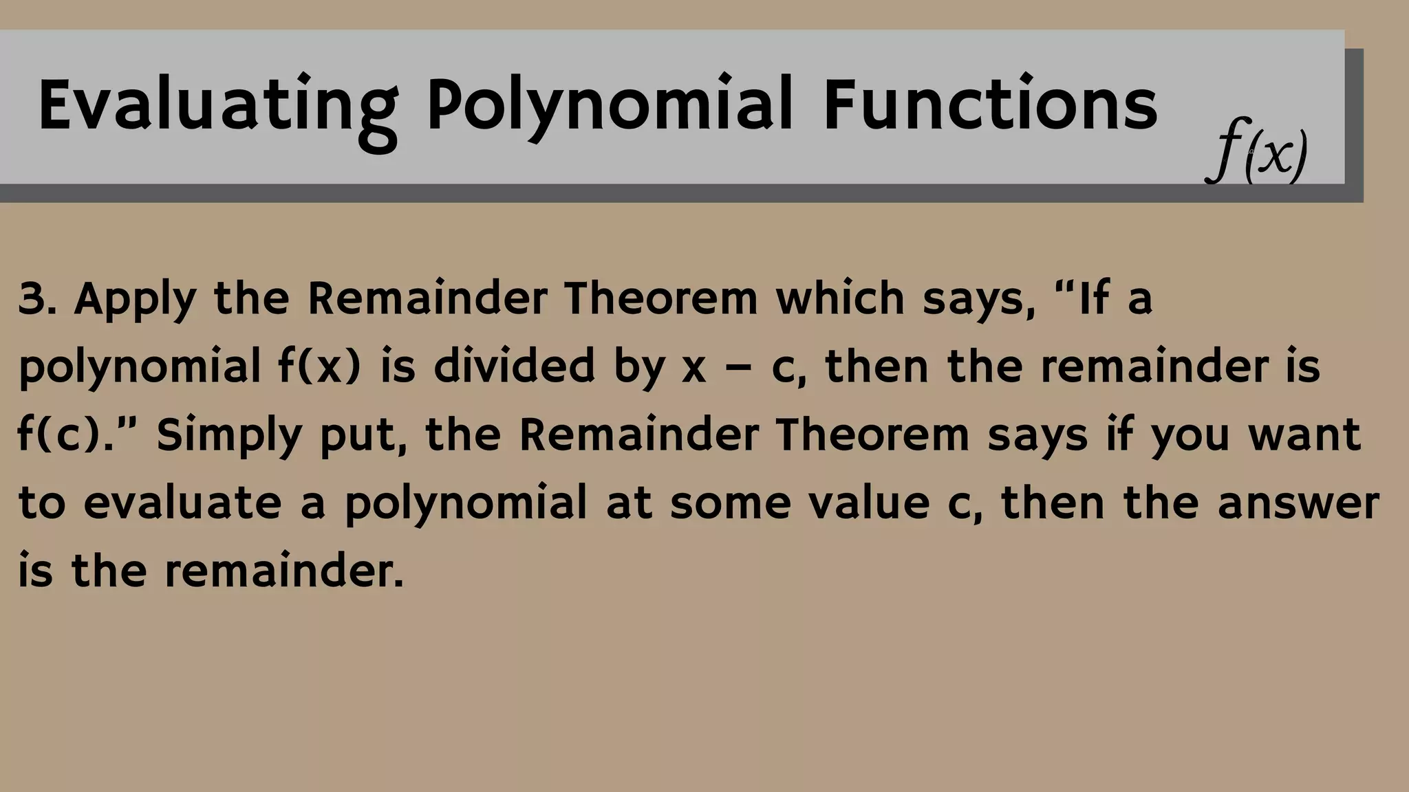 Evaluating Polynomial Functions
3. Apply the Remainder Theorem which says, “If a
polynomial f(x) is divided by x – c, then the remainder is
f(c).” Simply put, the Remainder Theorem says if you want
to evaluate a polynomial at some value c, then the answer
is the remainder.